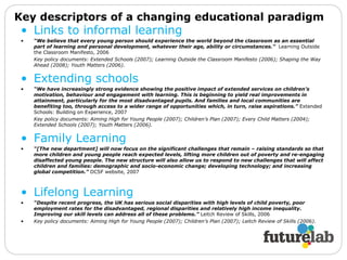 Links to informal learning “ We believe that every young person should experience the world beyond the classroom as an essential part of learning and personal development, whatever their age, ability or circumstances.”  Learning Outside the Classroom Manifesto, 2006  Key policy documents: Extended Schools (2007); Learning Outside the Classroom Manifesto (2006); Shaping the Way Ahead (2008); Youth Matters (2006). Extending schools “ We have increasingly strong evidence showing the positive impact of extended services on children’s motivation, behaviour and engagement with learning. This is beginning to yield real improvements in attainment, particularly for the most disadvantaged pupils. And families and local communities are benefiting too, through access to a wider range of opportunities which, in turn, raise aspirations.”  Extended Schools: Building on Experience, 2007  Key policy documents: Aiming High for Young People (2007); Children’s Plan (2007); Every Child Matters (2004); Extended Schools (2007); Youth Matters (2006). Family Learning “ [The new department] will now focus on the significant challenges that remain – raising standards so that more children and young people reach expected levels, lifting more children out of poverty and re-engaging disaffected young people. The new structure will also allow us to respond to new challenges that will affect children and families: demographic and socio-economic change; developing technology; and increasing global competition.”  DCSF website, 2007 Lifelong Learning “ Despite recent progress, the UK has serious social disparities with high levels of child poverty, poor employment rates for the disadvantaged, regional disparities and relatively high income inequality. Improving our skill levels can address all of these problems.”  Leitch Review of Skills, 2006  Key policy documents: Aiming High for Young People (2007); Children’s Plan (2007); Leitch Review of Skills (2006). Key descriptors of a changing educational paradigm 