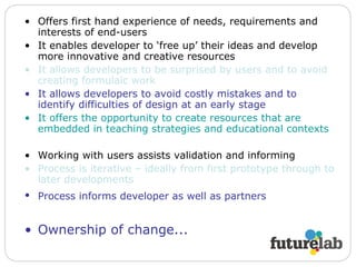 Offers first hand experience of needs, requirements and interests of end-users It enables developer to ‘free up’ their ideas and develop more innovative and creative resources It allows developers to be surprised by users and to avoid creating formulaic work It allows developers to avoid costly mistakes and to identify difficulties of design at an early stage It offers the opportunity to create resources that are embedded in teaching strategies and educational contexts Working with users assists validation and informing Process is iterative – ideally from first prototype through to later developments Process informs developer as well as partners   Ownership of change... 