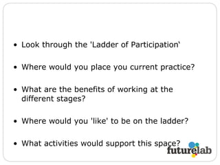 Look through the 'Ladder of Participation‘ Where would you place you current practice? What are the benefits of working at the different stages? Where would you 'like' to be on the ladder? What activities would support this space? 