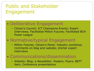 Deliberative Engagement Citizen’s Council; ICT Champions Events; Expert Interviews; Facilitated Million Futures; Facilitated BCH Power League Normative/typical Engagement Million Futures; Citizen’s Panel; Industry workshop; Comments on blog and website; shorter expert interviews Communications/dissemination Website; Blog; e-Newsletter; Posters; Flyers; BETT item; Conference presentations Public and Stakeholder Engagement 
