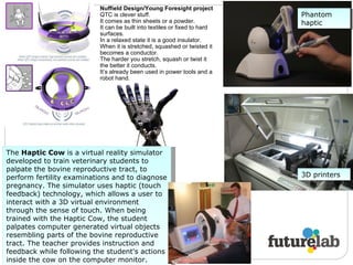 The  Haptic Cow  is a virtual reality simulator developed to train veterinary students to palpate the bovine reproductive tract, to perform fertility examinations and to diagnose pregnancy. The simulator uses haptic (touch feedback) technology, which allows a user to interact with a 3D virtual environment through the sense of touch. When being trained with the Haptic Cow, the student palpates computer generated virtual objects resembling parts of the bovine reproductive tract. The teacher provides instruction and feedback while following the student's actions inside the cow on the computer monitor. Phantom haptic 3D printers Nuffield Design/Young Foresight project QTC is clever stuff.  It comes as thin sheets or a powder. It can be built into textiles or fixed to hard surfaces. In a relaxed state it is a good insulator. When it is stretched, squashed or twisted it becomes a conductor. The harder you stretch, squash or twist it the better it conducts. It’s already been used in power tools and a robot hand. 