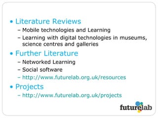 Literature Reviews Mobile technologies and Learning Learning with digital technologies in museums, science centres and galleries Further Literature Networked Learning Social software http://www.futurelab.org.uk/resources   Projects http://www.futurelab.org.uk/projects   