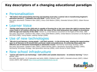 Key descriptors of a changing educational paradigm Personalisation “ We believe that personalising learning and teaching must play a central role in transforming England’s education service [...] between now and 2020.”  Gilbert Review, 2007  Key policy documents: Children’s Plan (2007); Every Child Matters (2004); Extended Schools (2007); Gilbert Review (2007). Learner Voice “ Parties shall assure to the child who is capable of forming his or her own views the right to express those views freely in all matters affecting the child, the views of the child being given due weight in accordance with the age and maturity of the child.”  Article 12, United Nations Convention on the Rights of the Child, 1989 Key policy documents: Children’s Plan (2007); Every Child Matters (2004); United Nations Convention on the Rights of the Child (1989); Young People: Leading Change (2008).  Use of new technologies   “ We aim to put learners, young people – and their parents – in the driving seat, shaping the opportunities open to all learners to fit around their particular needs and preferences. In achieving these goals the effective use of interactive technologies is absolutely crucial.”  Harnessing Technology Strategy, 2005  Key policy documents: Children’s Plan (2007); Gilbert Review (2007); Harnessing Technology Strategy (2005); Harnessing Technology Strategy: Next generation learning (2008); Leitch Review of Skills (2006). New school infrastructure “ spaces will need to use technology – both within and outside classrooms – to enhance learning.”  Gilbert Review, 2007  Key policy documents: 14-19 education and skills (2005); Children’s plan (2007); Extended schools (2007); Gilbert review (2007); BSF website  http://www.partnershipsforschools.org.uk/   