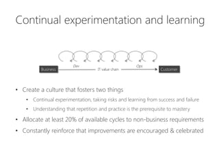 •  Create a culture that fosters two things
•  Continual experimentation, taking risks and learning from success and failure
•  Understanding that repetition and practice is the prerequisite to mastery
•  Allocate at least 20% of available cycles to non-business requirements
•  Constantly reinforce that improvements are encouraged & celebrated
Ops
Dev
Business
 IT value chain
 Customer
Continual experimentation and learning
 