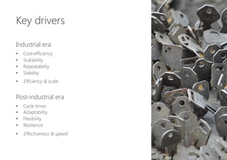 Key drivers

Industrial era

•  Cost-efficiency
•  Scalability
•  Repeatability
•  Stability
•  Efficiency & scale

Post-industrial era

•  Cycle times
•  Adaptability
•  Flexibility
•  Resilience
•  Effectiveness & speed
 