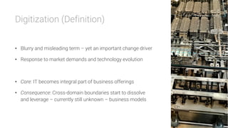 Digitization (Definition)


•  Blurry and misleading term – yet an important change driver
•  Response to market demands and technology evolution
•  Core: IT becomes integral part of business offerings
•  Consequence: Cross-domain boundaries start to dissolve
and leverage – currently still unknown – business models
 