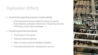 Digitization (Effect)

•  Uncertainty regarding business model viability
•  Post-industrial practices needed for being successful
(Fast iterations, pervasive metrics incl. measuring outcome,
A/B testing, smart rollout strategies, ...)
•  Dissolving domain boundaries
•  “Uncertainty to the square”
•  Unknown business domain
•  Often no direct customer feedback available
•  Post-industrial practices mandatory for survival
 