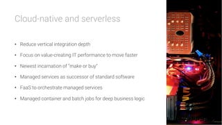 Cloud-native and serverless

•  Reduce vertical integration depth
•  Focus on value-creating IT performance to move faster
•  Newest incarnation of “make or buy”
•  Managed services as successor of standard software
•  FaaS to orchestrate managed services
•  Managed container and batch jobs for deep business logic
 