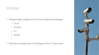 InfoSec

•  Indispensable supplement for most needed technologies
•  Cloud
•  Wireless
•  IoT
•  Mobile
•  ...
•  Must be an integral part of all stages of the IT value chain
 