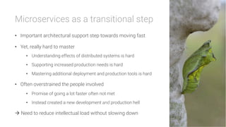 Microservices as a transitional step

•  Important architectural support step towards moving fast
•  Yet, really hard to master
•  Understanding effects of distributed systems is hard
•  Supporting increased production needs is hard
•  Mastering additional deployment and production tools is hard
•  Often overstrained the people involved
•  Promise of going a lot faster often not met
•  Instead created a new development and production hell
à Need to reduce intellectual load without slowing down
 
