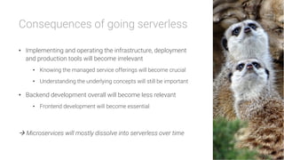 Consequences of going serverless

•  Implementing and operating the infrastructure, deployment
and production tools will become irrelevant
•  Knowing the managed service offerings will become crucial
•  Understanding the underlying concepts will still be important
•  Backend development overall will become less relevant
•  Frontend development will become essential

à Microservices will mostly dissolve into serverless over time
 