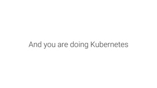 And you are doing Kubernetes
 