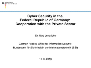 Cyber Security in the
    Federal Republic of Germany:
  Cooperation with the Private Sector


                   Dr. Uwe Jendricke


     German Federal Office for Information Security
Bundesamt für Sicherheit in der Informationstechnik (BSI)



                       11.04.2013
 