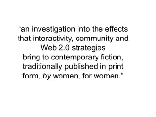“an investigation into the effects that interactivity, community and Web 2.0 strategies bring to contemporary fiction, traditionally published in print form, by women, for women.”
