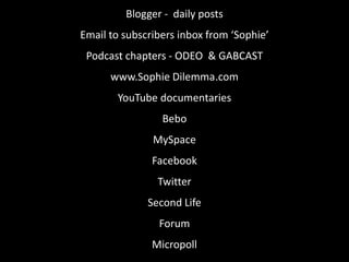 Blogger -  daily postsEmail to subscribers inbox from ‘Sophie’Podcast chapters - ODEO  & GABCASTwww.Sophie Dilemma	.comYouTube documentariesBeboMySpaceFacebookTwitterSecond LifeForumMicropoll