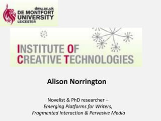 Alison NorringtonNovelist & PhD researcher – Emerging Platforms for Writers, Fragmented Interaction & Pervasive Media 