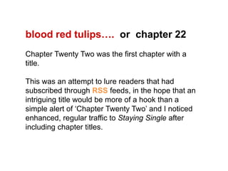 blood red tulips….  or  chapter 22Chapter Twenty Two was the first chapter with a title. This was an attempt to lure readers that had subscribed through RSS feeds, in the hope that an intriguing title would be more of a hook than a simple alert of ‘Chapter Twenty Two’ and I noticed enhanced, regular traffic to Staying Single after including chapter titles.