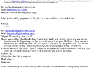 I’ve started up MySpace.com and Bebo.com accounts too - at Delaney’s recommendation - and if it wasn’t for Jacqui, my new assistant, then I’d never have the time or inclination to answer these propositions and character assassinations. I mean, what do you say to this:To: singlesophieregan@yahoo.co.ukFrom: nibbler123@aol.comSubject: You won‘t be single for long...Babe, you’re totally gorgeousssss. My face is your armchair - come and sit on itNibbler. or this oneTo: singlesophieregan@yahoo.co.ukFrom: lawrence55@btinternet.co.ukSubject: No messing - marry me!I know you will have had hundreds of emails from freaks and perverts promising you eternal happiness or the biggest orgasm, but take it from me, I am your Mr Right. I have my own businesses and earn way over £250,000 a year. I will give you the perfect life. You are the perfect woman for me - brains and beauty, humour and independence - I want you. Be mine. You won’t be sorry. I have 2 tickets for a weekend in Venice and one of them has your name on it. Come with me. You’ll see I’m genuine and a great catch too. Worth a try.Life is short, but life is long too.Think about it.Larry.xxx Sounds kind of tempting, but also kind of freaky. If he’s such a great catch what the hell is he doing sending ME emails!