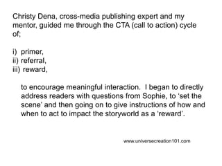 Christy Dena, cross-media publishing expert and my mentor, guided me through the CTA (call to action) cycle of; primer, referral,  reward, 	to encourage meaningful interaction.  I began to directly address readers with questions from Sophie, to ‘set the scene’ and then going on to give instructions of how and when to act to impact the storyworld as a ‘reward’.  www.universecreation101.com