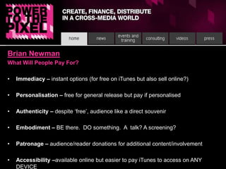 Brian NewmanWhat Will People Pay For?Immediacy – instant options (for free on iTunes but also sell online?)Personalisation – free for general release but pay if personalisedAuthenticity – despite ‘free’, audience like a direct souvenirEmbodiment – BE there.  DO something.  A  talk? A screening?Patronage – audience/reader donations for additional content/involvementAccessibility –available online but easier to pay iTunes to access on ANY DEVICE 
