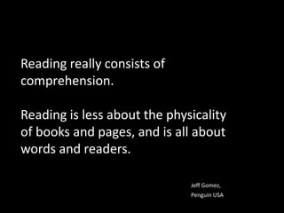Reading really consists of comprehension.  Reading is less about the physicality of books and pages, and is all about words and readers.Jeff Gomez, 						Penguin USA