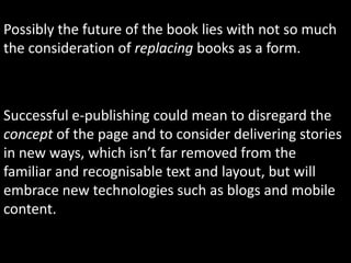Possibly the future of the book lies with not so much the consideration of replacing books as a form.  Successful e-publishing could mean to disregard the concept of the page and to consider delivering stories in new ways, which isn’t far removed from the familiar and recognisable text and layout, but will embrace new technologies such as blogs and mobile content.
