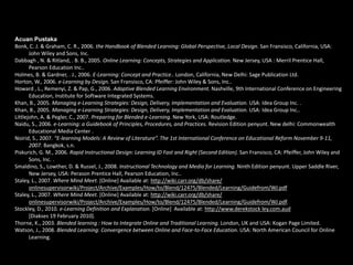 Acuan Pustaka
Bonk, C. J. & Graham, C. R., 2006. the Handbook of Blended Learning: Global Perspective, Local Design. San Fransisco, California, USA:
John Wiley and Sons, Inc.
Dabbagh , N. & Ritland, . B. B., 2005. Online Learning: Concepts, Strategies and Application. New Jersey, USA : Merril Prentice Hall,
Pearson Education Inc..
Holmes, B. & Gardner, . J., 2006. E-Learning: Concept and Practice.. London, California, New Delhi: Sage Publication Ltd.
Horton, W., 2006. e-Learning by Design. San Fransisco, CA: Pfeiffer: John Wiley & Sons, Inc..
Howard , L., Remenyi, Z. & Pap, G., 2006. Adaptive Blended Learning Environment. Nashville, 9th International Conference on Engineering
Education, Institute for Software Integrated Systems.
Khan, B., 2005. Managing e-Learning Strategies: Design, Delivery, Implementation and Evaluation. USA: Idea Group Inc. .
Khan, B., 2005. Managing e-Learning Strategies: Design, Delivery, Implementation and Evaluation. USA: Idea Group Inc..
Littlejohn, A. & Pegler, C., 2007. Preparing for Blended e-Learning. New York, USA: Routledge.
Naidu, S., 2006. e-Learning: a Guidebook of Principles, Procedures, and Practices. Revision Edition penyunt. New delhi: Commonwealth
Educational Media Center .
Noirid, S., 2007. “E-learning Models: A Review of Literature”. The 1st International Conference on Educational Reform November 9-11,
2007. Bangkok, s.n.
Piskurich, G. M., 2006. Rapid Instructional Design: Learning ID Fast and Right (Second Edition). San Fransisco, CA: Pfeiffer, John Wiley and
Sons, Inc. .
Smaldino, S., Lowther, D. & Russel, J., 2008. Instructional Technology and Media for Learning. Ninth Edition penyunt. Upper Saddle River,
New Jersey, USA: Perason Prentice Hall, Pearson Education, Inc..
Staley, L., 2007. Where Mind Meet. [Online] Available at: http://wiki.carr.org/db/share/
onlinesupervisorwiki/Project/Archive/Examples/How/to/Blend/12475/Blended/Learning/Guidefrom/WJ.pdf
Staley, L., 2007. Where Mind Meet. [Online] Available at: http://wiki.carr.org/db/share/
onlinesupervisorwiki/Project/Archive/Examples/How/to/Blend/12475/Blended/Learning/Guidefrom/WJ.pdf.
Stockley, D., 2010. e-Learning Definition and Explanation. [Online] Available at: http://www.derekstock ley.com.aud
[Diakses 19 February 2010].
Thorne, K., 2003. Blended learning : How to Integrate Online and Traditional Learning. London, UK and USA: Kogan Page Limited.
Watson, J., 2008. Blended Learning: Convergence between Online and Face-to-Face Education. USA: North American Council for Online
Learning.

 