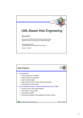 UML-Based Web Engineering
     Nora Koch
     joint work with Gefei Zhang, Martin Wirsing, Andreas Kraus,
     Alexander Knapp, Rolf Hennicker and Hubert Baumeister


     Web Engineering Group
     Ludwig-Maximilians-Universität München (LMU)

     Sevilla, 21.4.2005




Web Projects

 main problems
    business goals are not fulfilled
    delays in relation to project plan
    project exceeds budget
    system delivered does not have required functionality
    deliverables are of poor quality
 current situation (similar to software development around 1960)
    individual, quick & dirty implementations
    reuse based on copy & paste
    missing documentation
    incremental complexity of web applications and web services




   UML-Based Web Engineering © Nora Koch                           Sevilla, 21.04.2005, 2




                                                                                            1
 
