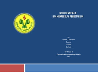 MENGIDENTIFIKASI
DAN MEMPEROLAH PENGETAHUAN




                    Oleh:

            Uwes A. Chaeruman
                  Susanto
                  Suhada
                  Saefudin

               S3 TP kelas B
   Pascasarjana Universitas Negeri Jakarta
                    2011
 