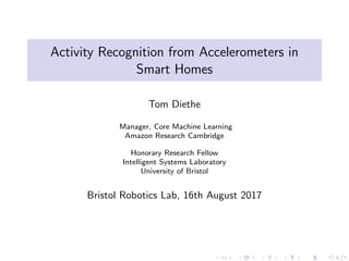 Activity Recognition from Accelerometers in
Smart Homes
Tom Diethe
Manager, Core Machine Learning
Amazon Research Cambridge
Honorary Research Fellow
Intelligent Systems Laboratory
University of Bristol
Bristol Robotics Lab, 16th August 2017
 