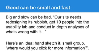 Good can be small and fast
Big and slow can be bad. “Our site needs
redesigning its rubbish, get 10 people into the
usability lab and conduct in depth analyses of
whats wrong with it…”
Here’s an idea; hand sketch it, small group,
‘where would you click for more information?’.

 