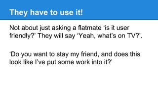 They have to use it!
Not about just asking a flatmate ‘is it user
friendly?’ They will say ‘Yeah, what’s on TV?’.
‘Do you want to stay my friend, and does this
look like I’ve put some work into it?’

 
