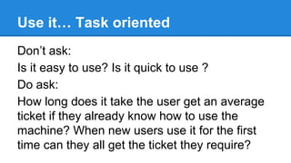 Use it… Task oriented
Don’t ask:
Is it easy to use? Is it quick to use ?
Do ask:
How long does it take the user get an average
ticket if they already know how to use the
machine? When new users use it for the first
time can they all get the ticket they require?

 