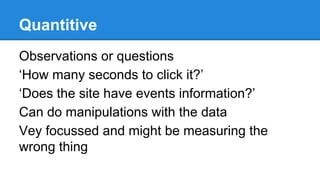Quantitive
Observations or questions
‘How many seconds to click it?’
‘Does the site have events information?’
Can do manipulations with the data
Vey focussed and might be measuring the
wrong thing

 