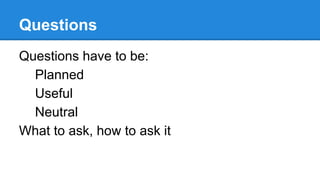 Questions
Questions have to be:
Planned
Useful
Neutral
What to ask, how to ask it

 
