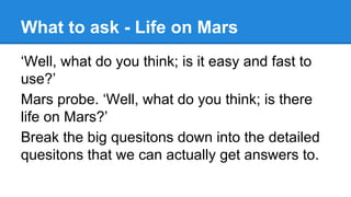 What to ask - Life on Mars
‘Well, what do you think; is it easy and fast to
use?’
Mars probe. ‘Well, what do you think; is there
life on Mars?’
Break the big quesitons down into the detailed
quesitons that we can actually get answers to.

 