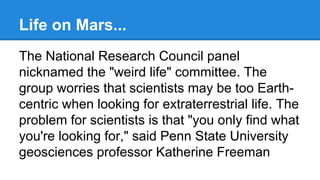 Life on Mars...
The National Research Council panel
nicknamed the "weird life" committee. The
group worries that scientists may be too Earthcentric when looking for extraterrestrial life. The
problem for scientists is that "you only find what
you're looking for," said Penn State University
geosciences professor Katherine Freeman

 