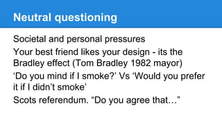 Neutral questioning
Societal and personal pressures
Your best friend likes your design - its the
Bradley effect (Tom Bradley 1982 mayor)
‘Do you mind if I smoke?’ Vs ‘Would you prefer
it if I didn’t smoke’
Scots referendum. “Do you agree that…”

 