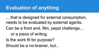 Evaluation of anything
... that is designed for external consumption,
needs to be evaluated by external agents.
Can be a front end, film, pepsi challenge…
or a piece of writing.
Is the work fit for purpose?
Should be a no-brainer, but...

 