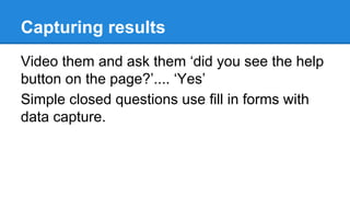 Capturing results
Video them and ask them ‘did you see the help
button on the page?’.... ‘Yes’
Simple closed questions use fill in forms with
data capture.

 