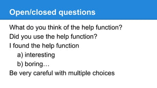 Open/closed questions
What do you think of the help function?
Did you use the help function?
I found the help function
a) interesting
b) boring…
Be very careful with multiple choices

 