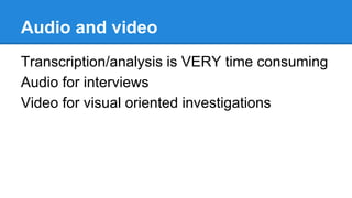 Audio and video
Transcription/analysis is VERY time consuming
Audio for interviews
Video for visual oriented investigations

 