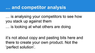 … and competitor analysis
… is analysing your competitors to see how
you stack up against them
… is looking at what others are doing
it’s not about copy and pasting bits here and
there to create your own product. Not the
‘perfect solution’.

 