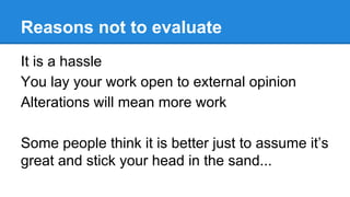Reasons not to evaluate
It is a hassle
You lay your work open to external opinion
Alterations will mean more work
Some people think it is better just to assume it’s
great and stick your head in the sand...

 