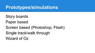 Prototypes/simulations
Story boards
Paper based
Screen based (Photoshop, Flash)
Single track/walk through
Wizard of Oz

 