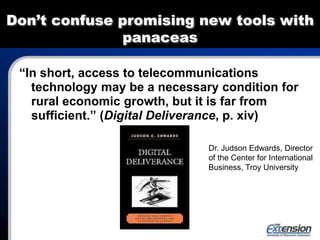 Don’t confuse promising new tools with
panaceas
“In short, access to telecommunications
technology may be a necessary condition for
rural economic growth, but it is far from
sufficient.” (Digital Deliverance, p. xiv)
Dr. Judson Edwards, Director
of the Center for International
Business, Troy University
 
