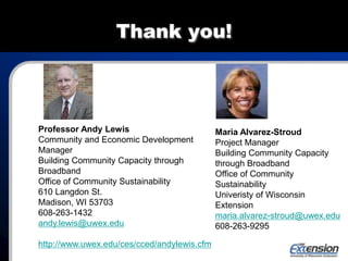 Thank you!
Maria Alvarez-Stroud
Project Manager
Building Community Capacity
through Broadband
Office of Community
Sustainability
Univeristy of Wisconsin
Extension
maria.alvarez-stroud@uwex.edu
608-263-9295
Professor Andy Lewis
Community and Economic Development
Manager
Building Community Capacity through
Broadband
Office of Community Sustainability
610 Langdon St.
Madison, WI 53703
608-263-1432
andy.lewis@uwex.edu
http://www.uwex.edu/ces/cced/andylewis.cfm
 