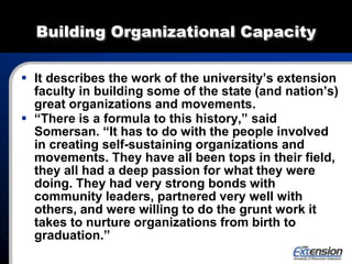 Building Organizational Capacity
 It describes the work of the university’s extension
faculty in building some of the state (and nation’s)
great organizations and movements.
 “There is a formula to this history,” said
Somersan. “It has to do with the people involved
in creating self-sustaining organizations and
movements. They have all been tops in their field,
they all had a deep passion for what they were
doing. They had very strong bonds with
community leaders, partnered very well with
others, and were willing to do the grunt work it
takes to nurture organizations from birth to
graduation.”
 