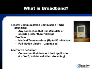 What is Broadband?
Federal Communication Commission (FCC)
definition:
• Any connection that transfers data at
speeds greater than 768 kbps
Problem:
• Medical Transmissions (Up to 50 mbits/sec)
• Full Motion Video (1 -2 gbits/sec)
Alternative definition:
• Connection that does not limit application
(i.e. VoIP, web-based video streaming)
 