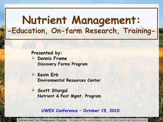 Nutrient Management:
-Education, On-farm Research, Training-
Presented by:
 Dennis Frame
Discovery Farms Program
 Kevin Erb
Environmental Resources Center
 Scott Sturgul
Nutrient & Pest Mgmt. Program
UWEX Conference – October 19, 2010
 